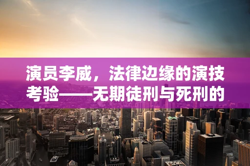 演员李威，法律边缘的演技考验——无期徒刑与死刑的沉重代价