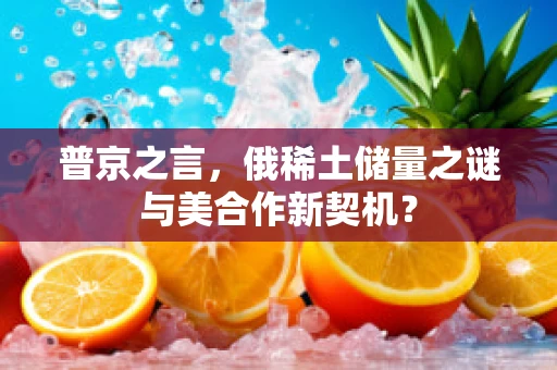 普京之言，俄稀土储量之谜与美合作新契机？