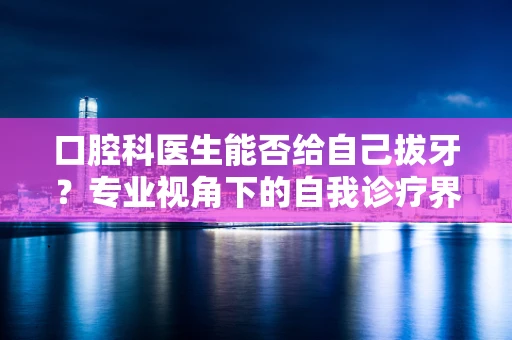 口腔科医生能否给自己拔牙？专业视角下的自我诊疗界限