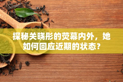 探秘关晓彤的荧幕内外，她如何回应近期的状态？