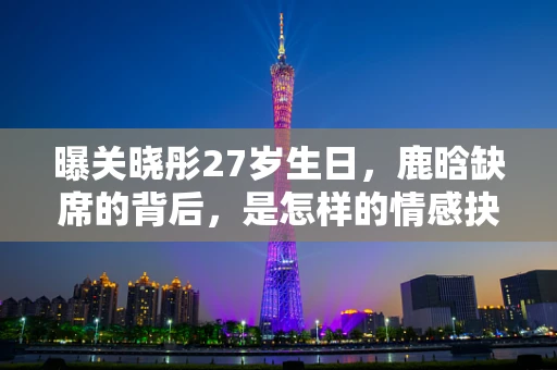 曝关晓彤27岁生日，鹿晗缺席的背后，是怎样的情感抉择？