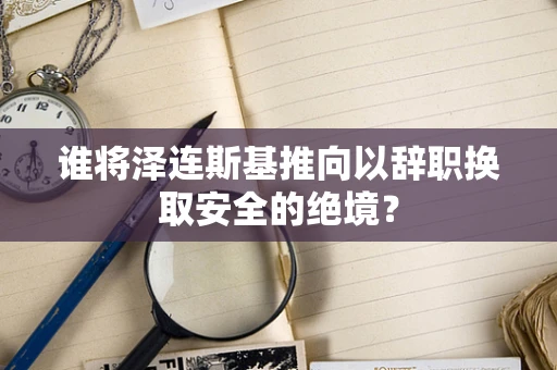 谁将泽连斯基推向以辞职换取安全的绝境？