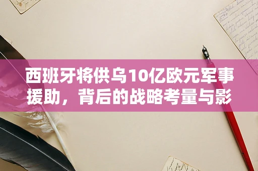 西班牙将供乌10亿欧元军事援助，背后的战略考量与影响