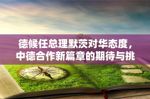 德候任总理默茨对华态度，中德合作新篇章的期待与挑战？