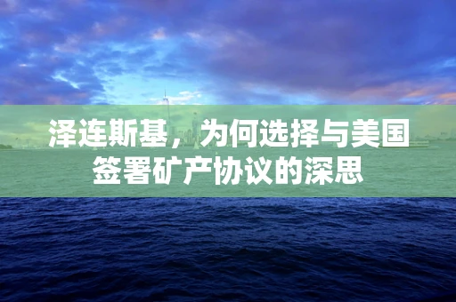 泽连斯基，为何选择与美国签署矿产协议的深思