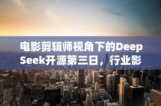 电影剪辑师视角下的DeepSeek开源第三日，行业影响几何？