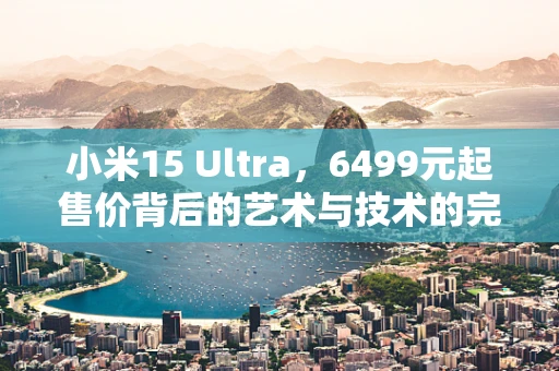 小米15 Ultra，6499元起售价背后的艺术与技术的完美融合