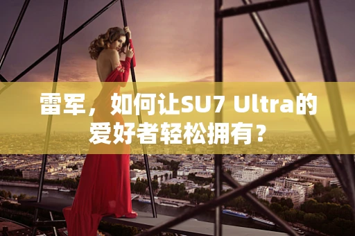 雷军，如何让SU7 Ultra的爱好者轻松拥有？