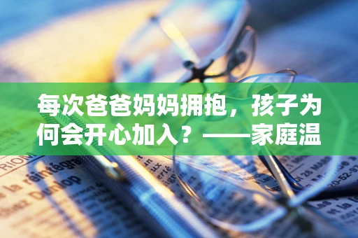 每次爸爸妈妈拥抱，孩子为何会开心加入？——家庭温暖的传递与孩子情感的共鸣