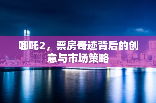 哪吒2，票房奇迹背后的创意与市场策略