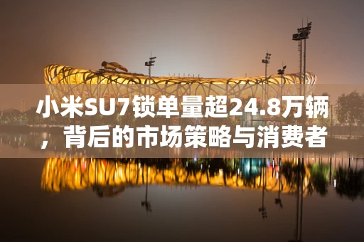 小米SU7锁单量超24.8万辆，背后的市场策略与消费者响应