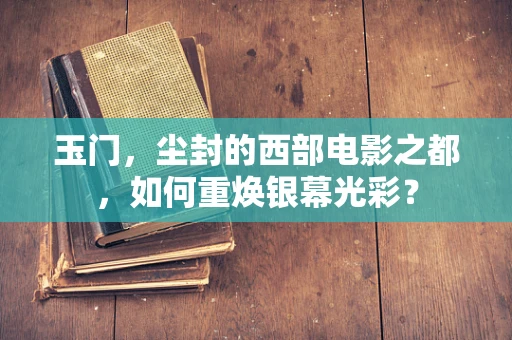 玉门，尘封的西部电影之都，如何重焕银幕光彩？