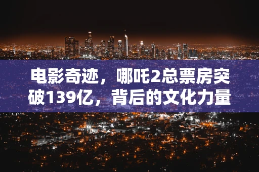 电影奇迹，哪吒2总票房突破139亿，背后的文化力量与市场策略之谜