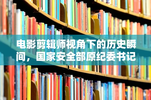 电影剪辑师视角下的历史瞬间，国家安全部原纪委书记王富中逝世之问