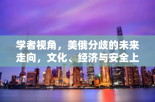 学者视角，美俄分歧的未来走向，文化、经济与安全上的潜在冲突如何塑造国际格局？