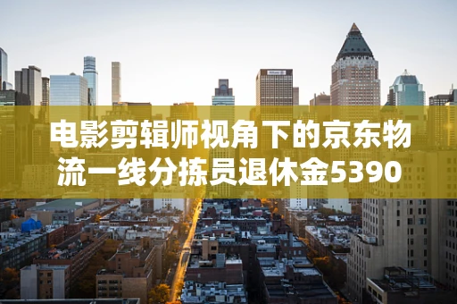 电影剪辑师视角下的京东物流一线分拣员退休金5390元之问