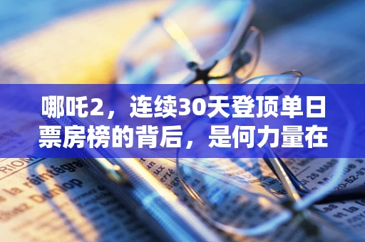 哪吒2，连续30天登顶单日票房榜的背后，是何力量在驱动？