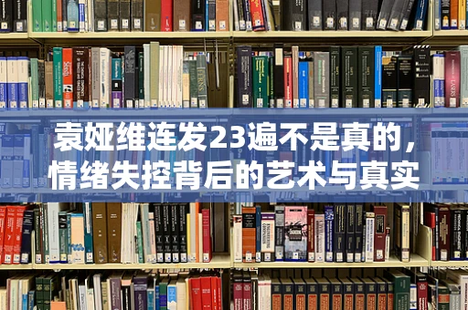 袁娅维连发23遍不是真的，情绪失控背后的艺术与真实