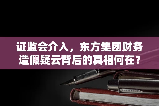 证监会介入，东方集团财务造假疑云背后的真相何在？