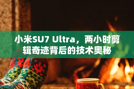 小米SU7 Ultra，两小时剪辑奇迹背后的技术奥秘