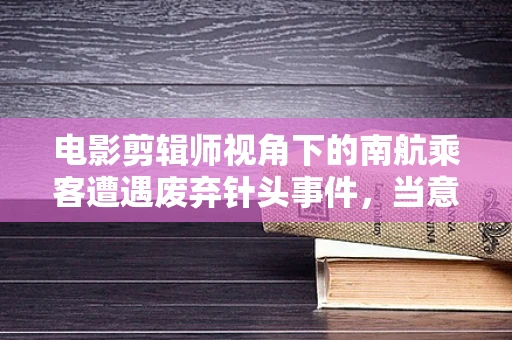 电影剪辑师视角下的南航乘客遭遇废弃针头事件，当意外成为镜头下的悲剧