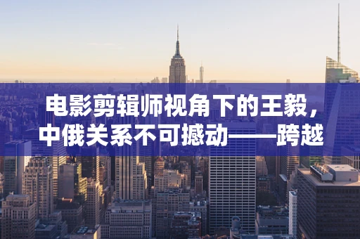 电影剪辑师视角下的王毅，中俄关系不可撼动——跨越时空的信任纽带