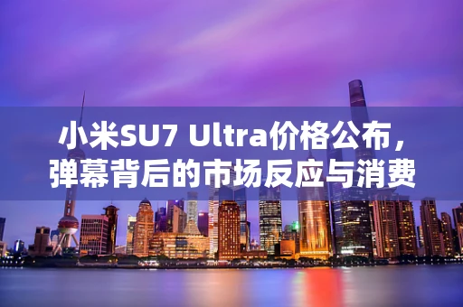 小米SU7 Ultra价格公布，弹幕背后的市场反应与消费者心理探析