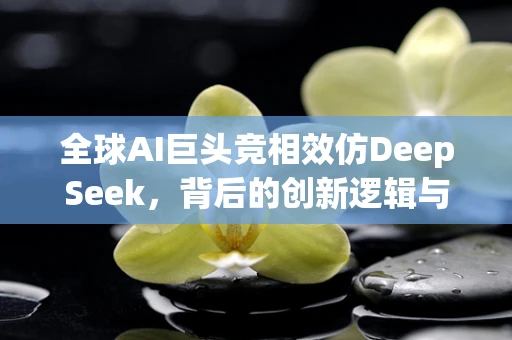 全球AI巨头竞相效仿DeepSeek，背后的创新逻辑与行业影响