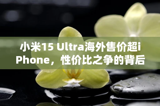 小米15 Ultra海外售价超iPhone，性价比之争的背后逻辑？