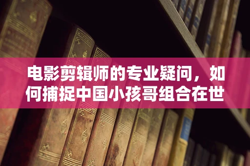 电影剪辑师的专业疑问，如何捕捉中国小孩哥组合在世界街舞大赛中的独特魅力？