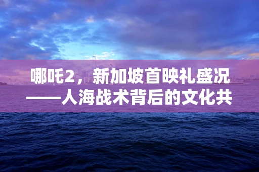 哪吒2，新加坡首映礼盛况——人海战术背后的文化共鸣与期待