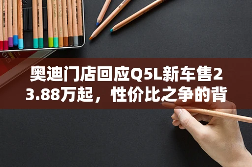 奥迪门店回应Q5L新车售23.88万起，性价比之争的背后