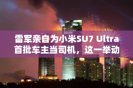 雷军亲自为小米SU7 Ultra首批车主当司机，这一举动背后的深意何在？