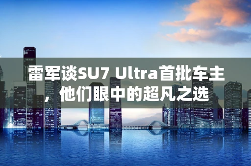 雷军谈SU7 Ultra首批车主，他们眼中的超凡之选