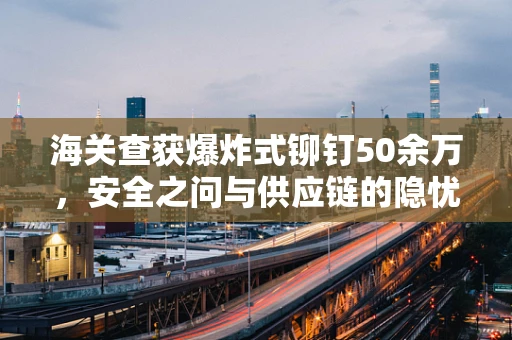 海关查获爆炸式铆钉50余万，安全之问与供应链的隐忧