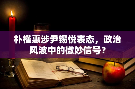 朴槿惠涉尹锡悦表态，政治风波中的微妙信号？