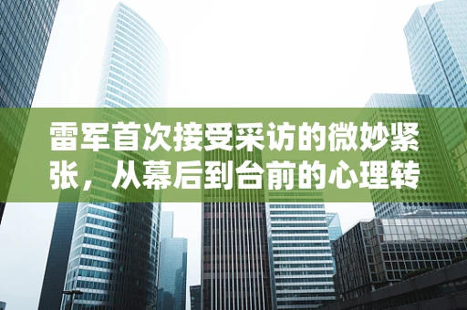 雷军首次接受采访的微妙紧张，从幕后到台前的心理转变