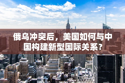 俄乌冲突后，美国如何与中国构建新型国际关系？