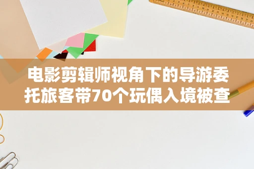 电影剪辑师视角下的导游委托旅客带70个玩偶入境被查的背后故事