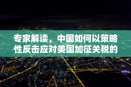 专家解读，中国如何以策略性反击应对美国加征关税的深层考量