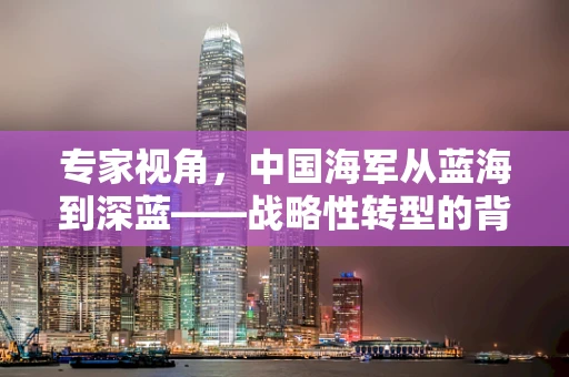 专家视角，中国海军从蓝海到深蓝——战略性转型的背后逻辑