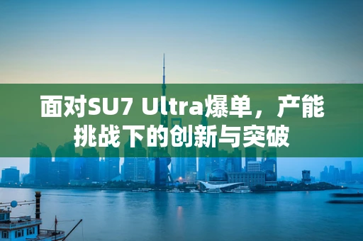 面对SU7 Ultra爆单，产能挑战下的创新与突破