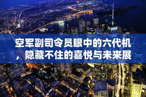 空军副司令员眼中的六代机，隐藏不住的喜悦与未来展望