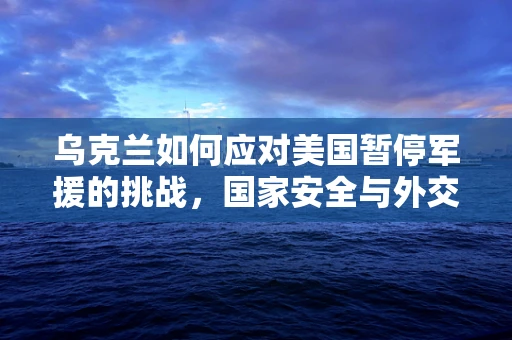 乌克兰如何应对美国暂停军援的挑战，国家安全与外交策略的微妙平衡