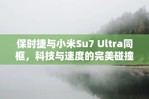 保时捷与小米Su7 Ultra同框，科技与速度的完美碰撞