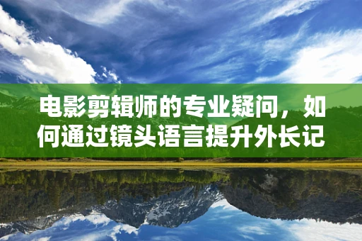 电影剪辑师的专业疑问，如何通过镜头语言提升外长记者会的感染力？