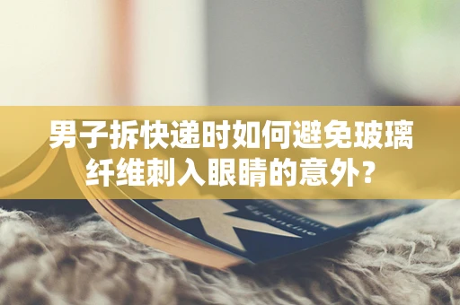 男子拆快递时如何避免玻璃纤维刺入眼睛的意外？