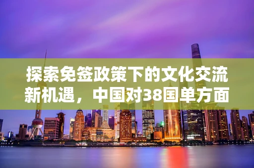 探索免签政策下的文化交流新机遇，中国对38国单方面免签的深远影响