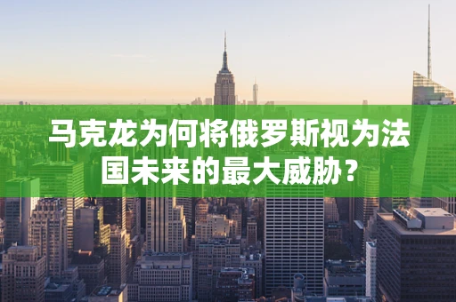 马克龙为何将俄罗斯视为法国未来的最大威胁？