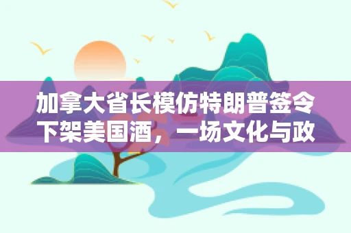 加拿大省长模仿特朗普签令下架美国酒，一场文化与政治的跨界讽刺？